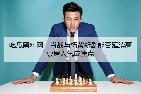 吃瓜黑料网：肖战与杨紫新剧能否延续高票房人气成焦点