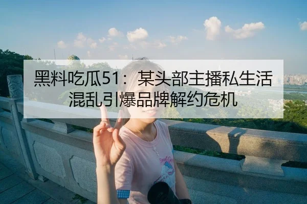 黑料吃瓜51：某头部主播私生活混乱引爆品牌解约危机